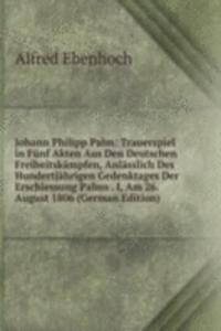 Johann Philipp Palm: Trauerspiel in Funf Akten Aus Den Deutschen Freiheitskampfen, Anlasslich Des Hundertjahrigen Gedenktages Der Erschiessung Palms . I, Am 26. August 1806 (German Edition)