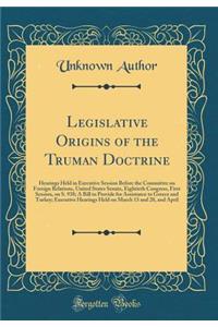 Legislative Origins of the Truman Doctrine: Hearings Held in Executive Session Before the Committee on Foreign Relations, United States Senate, Eightieth Congress, First Session, on S. 938; A Bill to Provide for Assistance to Greece and Turkey; Exe