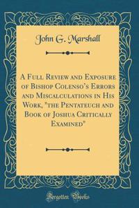 A Full Review and Exposure of Bishop Colenso's Errors and Miscalculations in His Work, the Pentateuch and Book of Joshua Critically Examined (Classic Reprint)