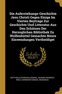 Die Auferstehungs-Geschichte Jesu Christi Gegen Einige Im Vierten Beytrage Zur Geschichte Und Litteratur Aus Den Schätzen Der Herzoglichen Bibliothek Zu Wolfenbüttel Gemachte Neure Einwendungen Vertheidiget