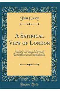 A Satirical View of London: Comprising Free Strictures on the Manners and Amusements of the Inhabitants of the English Metropolis, Observations on Literature and the Fine Arts, and Amusing Anecdotes of Public Characters (Classic Reprint)