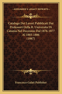 Catalogo Dei Lavori Pubblicati Dai Professori Della R. Universita Di Catania Nel Decennio Dal 1876-1877 Al 1885-1886 (1887)