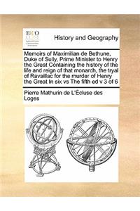 Memoirs of Maximilian de Bethune, Duke of Sully, Prime Minister to Henry the Great Containing the history of the life and reign of that monarch, the tryal of Ravaillac for the murder of Henry the Great In six vs The fifth ed v 3 of 6