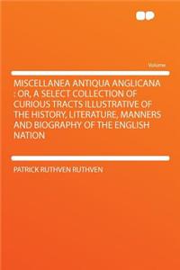 Miscellanea Antiqua Anglicana: Or, a Select Collection of Curious Tracts Illustrative of the History, Literature, Manners and Biography of the English Nation