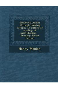 Industrial Justice Through Banking Reform; An Outline of a Policy of Individualism - Primary Source Edition