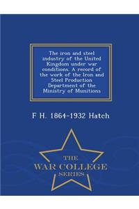 The Iron and Steel Industry of the United Kingdom Under War Conditions. a Record of the Work of the Iron and Steel Production Department of the Ministry of Munitions - War College Series