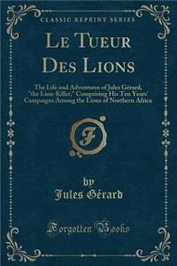 Le Tueur Des Lions: The Life and Adventures of Jules GÃ©rard, "the Lion-Killer," Comprising His Ten Years' Campaigns Among the Lions of Northern Africa (Classic Reprint)