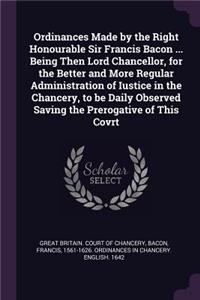 Ordinances Made by the Right Honourable Sir Francis Bacon ... Being Then Lord Chancellor, for the Better and More Regular Administration of Iustice in the Chancery, to be Daily Observed Saving the Prerogative of This Covrt