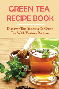 Green Tea Recipe Book: Discover The Benefits Of Green Tea With Various Recipes: Green Tea Health Benefits