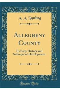 Allegheny County: Its Early History and Subsequent Development (Classic Reprint)