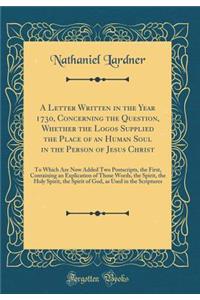 A Letter Written in the Year 1730, Concerning the Question, Whether the Logos Supplied the Place of an Human Soul in the Person of Jesus Christ: To Which Are Now Added Two Postscripts, the First, Containing an Explication of Those Words, the Spirit