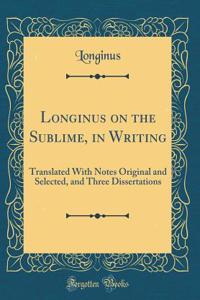 Longinus on the Sublime, in Writing: Translated with Notes Original and Selected, and Three Dissertations (Classic Reprint)