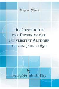 Die Geschichte Der Physik an Der UniversitÃ¤t Altdorf Bis Zum Jahre 1650 (Classic Reprint)