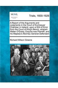 Report of the Arguments and Judgments in the Court of Exchequer Chamber in Ireland, upon a Writ of Error from the Court of King's Bench, wherein Waller O'Grady, Esquire was Plaintiff, and his Majesty's Attorney General Defendant