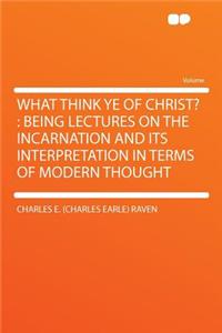 What Think Ye of Christ?: Being Lectures on the Incarnation and Its Interpretation in Terms of Modern Thought