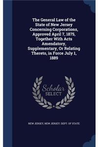 General Law of the State of New Jersey Concerning Corporations, Approved April 7, 1875, Together With Acts Amendatory, Supplementary, Or Relating Thereto, in Force July 1, 1889