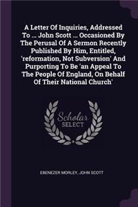 Letter Of Inquiries, Addressed To ... John Scott ... Occasioned By The Perusal Of A Sermon Recently Published By Him, Entitled, 'reformation, Not Subversion' And Purporting To Be 'an Appeal To The People Of England, On Behalf Of Their National Chur