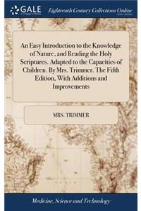 An Easy Introduction to the Knowledge of Nature, and Reading the Holy Scriptures. Adapted to the Capacities of Children. by Mrs. Trimmer. the Fifth Edition, with Additions and Improvements