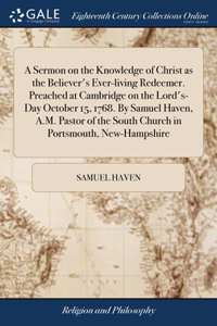 Sermon on the Knowledge of Christ as the Believer's Ever-living Redeemer. Preached at Cambridge on the Lord's-Day October 15, 1768. By Samuel Haven, A.M. Pastor of the South Church in Portsmouth, New-Hampshire