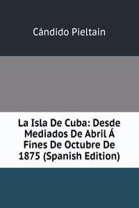 La Isla De Cuba: Desde Mediados De Abril A Fines De Octubre De 1875 (Spanish Edition)