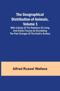 Geographical Distribution of Animals, Volume 1; With a study of the relations of living and extinct faunas as elucidating the past changes of the Earth's surface