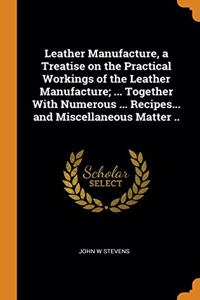 Leather Manufacture, a Treatise on the Practical Workings of the Leather Manufacture; ... Together With Numerous ... Recipes... and Miscellaneous Matter ..