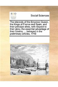 The Interests of the Empress Queen, the Kings of France and Spain, and Their Principal Allies, with Respect to Their Glory, the Essential Advantage of Their Crowns, ... Betrayed in the Preliminary Articles, 1748