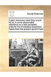 A Plain Discovery What They Would Be AT, in Some Seasonable Relections on a Late Pamphlet, Entitul'd the Protestant Dissenters Hopes from the Present Government