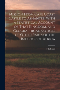 Mission From Cape Coast Castle to Ashantee, With a Statistical Account of That Kingdom, and Geographical Notices of Other Parts of the Interior of Africa