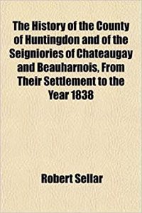 The History of the County of Huntingdon and of the Seigniories of Chateaugay and Beauharnois, from Their Settlement to the Year 1838