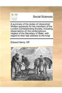 Summary of the Duties of Citizenship! Written Expressly for the Members of the London Corresponding Society; Including Observations on the Contemptuous Neglect of the Secretary of State, with Regard to Their Late Address to the King!