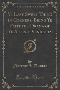 Ye Last Sweet Thing in Corners, Being Ye Faithful Drama of Ye Artists Vendetta (Classic Reprint)