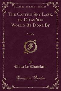The Captive Sky-Lark, or Do as You Would Be Done by: A Tale (Classic Reprint)