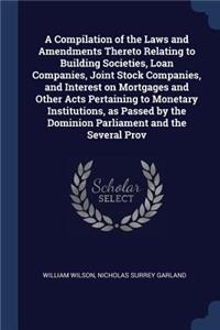 A Compilation of the Laws and Amendments Thereto Relating to Building Societies, Loan Companies, Joint Stock Companies, and Interest on Mortgages and Other Acts Pertaining to Monetary Institutions, as Passed by the Dominion Parliament and the Sever