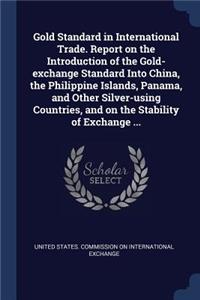 Gold Standard in International Trade. Report on the Introduction of the Gold-exchange Standard Into China, the Philippine Islands, Panama, and Other Silver-using Countries, and on the Stability of Exchange ...