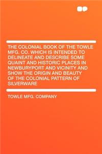 The Colonial Book of the Towle Mfg. Co. Which Is Intended to Delineate and Describe Some Quaint and Historic Places in Newburyport and Vicinity and Show the Origin and Beauty of the Colonial Pattern of Silverware