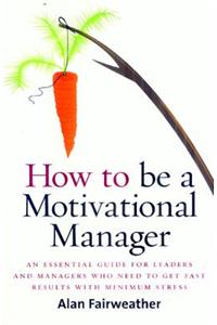 How to Be a Motivational Manager: An Essential Guide for Leaders and Managers Who Need to Get Fast Results with Minimum Stress