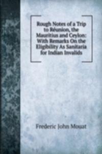 Rough Notes of a Trip to Reunion, the Mauritius and Ceylon: With Remarks On the Eligibility As Sanitaria for Indian Invalids