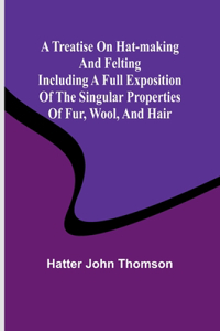 Treatise on Hat-Making and Felting Including a Full Exposition of the Singular Properties of Fur, Wool, and Hair