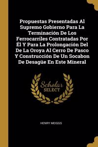 Propuestas Presentadas Al Supremo Gobierno Para La Terminación De Los Ferrocarriles Contratadas Por Él Y Para La Prolongación Del De La Oroya Al Cerro De Pasco Y Construcción De Un Socabon De Desagüe En Este Mineral