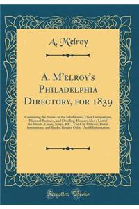 A. m'Elroy's Philadelphia Directory, for 1839: Containing the Names of the Inhabitants, Their Occupations, Places of Business, and Dwelling-Houses; Also a List of the Streets, Lanes, Alleys, &c., the City Officers, Public Institutions, and Banks, B