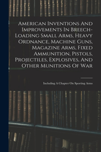 American Inventions And Improvements In Breech-loading Small Arms, Heavy Ordnance, Machine Guns, Magazine Arms, Fixed Ammunition, Pistols, Projectiles, Explosives, And Other Munitions Of War