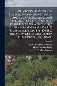 Relatorio De W. Milnor Roberts, Engenheiro Chefe Da Commissão Hydraulica Sobre O Exame Do Rio S. Francisco Desde O Mar Até A Cachoeira De Pirapóra (extensão De 2.122 Kilometros) Feito Em 1879-1880 Por Ordem De Sua Excellencia O Sr. Conselheiro João