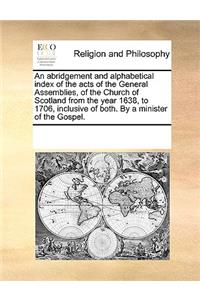 An abridgement and alphabetical index of the acts of the General Assemblies, of the Church of Scotland from the year 1638, to 1706, inclusive of both. By a minister of the Gospel.