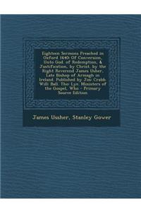 Eighteen Sermons Preached in Oxford 1640: Of Conversion, Unto God. of Redemption, & Justification, by Christ. by the Right Reverend James Usher, Late