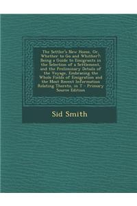 The Settler's New Home, Or, Whether to Go and Whither?: Being a Guide to Emigrants in the Selection of a Settlement, and the Preliminary Details of the Voyage, Embracing the Whole Fields of Emigration and the Most Recent Information Relating Theret