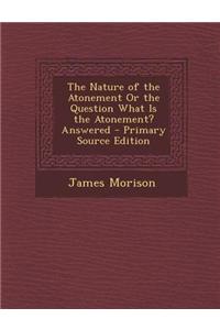 The Nature of the Atonement or the Question What Is the Atonement? Answered - Primary Source Edition