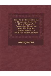 How to Be Successful as a Physician: Heart-To-Heart Talks of a Successful Physician with His Brother Practitioners ...