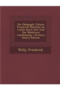 Die Padagogik Johann Friedrich Flattichs Im Lichte Ihrer Zeit Und Der Modernen Anschauung - Primary Source Edition