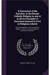 A Discussion of the Question, Is the Roman Catholic Religion in Any or in All Its Principles or Doctrines Inimical to Civil or Religious Liberty
